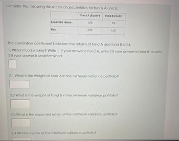 Consider the following risk-return characteristics for funds A and B:
Expected return
Risk
Fund A (Equity)
12%
20%
Fund B (Debt)
9%
16%
The correlation coefficient between the returns of fund A and fund B is 0.4.
1. Which Fund is riskier? Write 1 if your answer is Fund A, write 2 if your answer is Fund B, or write
3 if your answer is undetermined.
2.1 What is the weight of fund A in the minimum variance portfolio?
2.4 What is the risk of the minimum variance portfolio?
2.2 What is the weight of Fund B in the minimum variance portfolio?
2.3 What is the expected return of the minimum variance portfolio?