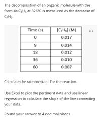 The decomposition of an organic molecule with the
formula C4H6 at 326°C is measured as the decrease of
C4H6:
Time (s)
[C4H6] (M)
0.017
0.014
18
0.012
36
0.010
60
0.007
Calculate the rate constant for the reaction.
Use Excel to plot the pertinent data and use linear
regression to calculate the slope of the line connecting
your data.
Round your answer to 4 decimal places.
