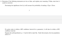 2. Determine if the following statements are true or false, and explain your reasoning. If false, state how it
could be corrected.
Decreasing the significance level (a) will increase the probability of making a Type 1 Error.
1
If a given value is within a 90% confidence interval for a parameter, it will also be within a 95%
confidence interval.
Suppose the null hypothesis is u
5 and we fail to reject Ho. Under this scenario, the true population
mean is 5.
