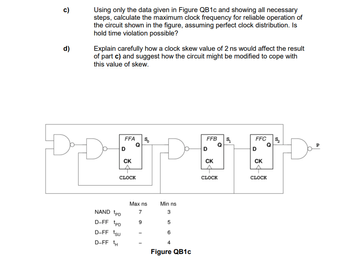 c)
d)
Using only the data given in Figure QB1c and showing all necessary
steps, calculate the maximum clock frequency for reliable operation of
the circuit shown in the figure, assuming perfect clock distribution. Is
hold time violation possible?
Explain carefully how a clock skew value of 2 ns would affect the result
of part c) and suggest how the circuit might be modified to cope with
this value of skew.
FFA $
Q
D
NAND PD
D-FF PD
D-FF ¹sU
D-FF tH
CK
CLOCK
Max ns
7
Min ns
3
5
6
4
Figure QB1c
FFB $₁₂
D
CK
CLOCK
FFC
D
CK
Q
CLOCK
S,
P