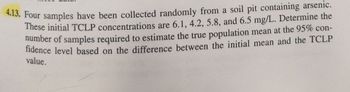 4.13. Four samples have been collected randomly from a soil pit containing arsenic.
These initial TCLP concentrations are 6.1, 4.2, 5.8, and 6.5 mg/L. Determine the
number of samples required to estimate the true population mean at the 95% con-
fidence level based on the difference between the initial mean and the TCLP
value.