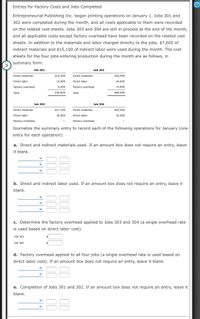 Entries for Factory Costs and Jobs Completed
Entrepreneurial Publishing Inc. began printing operations on January 1. Jobs 301 and
302 were completed during the month, and all costs applicable to them were recorded
on the related cost sheets. Jobs 303 and 304 are still in process at the end of the month,
and all applicable costs except factory overhead have been recorded on the related cost
sheets. In addition to the materials and labor charged directly to the jobs, $7,600 of
indirect materials and $15,100 of indirect labor were used during the month. The cost
sheets for the four jobs entering production during the month are as follows, in
summary form:
Job 301
Job 302
Direct materials
$14,300
Direct materials
$26,900
Direct labor
10,000
Direct labor
24,000
Factory overhead
6,500
Factory overhead
15,600
Total
$30,800
Total
$66,500
Job 303
Job 304
Direct materials
$17,100
Direct materials
$35,200
Direct labor
36,000
Direct labor
32,000
Factory overhead
Factory overhead
Journalize the summary entry to record each of the following operations for January (one
entry for each operation):
a. Direct and indirect materials used. If an amount box does not require an entry, leave
it blank.
b. Direct and indirect labor used. If an amount box does not require an entry, leave it
blank.
c. Determine the factory overhead applied to Jobs 303 and 304 (a single overhead rate
is used based on direct labor cost).
Job 303
Job 304
d. Factory overhead applied to all four jobs (a single overhead rate is used based on
direct labor cost). If an amount box does not require an entry, leave it blank.
e. Completion of Jobs 301 and 302. If an amount box does not require an entry, leave it
blank.
88
