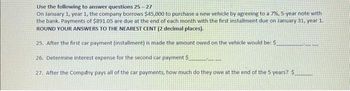 Use the following to answer questions 25-27
On January 1, year 1, the company borrows $45,000 to purchase a new vehicle by agreeing to a 7%, 5-year note with
the bank. Payments of $891.05 are due at the end of each month with the first installment due on January 31, year 1.
ROUND YOUR ANSWERS TO THE NEAREST CENT (2 decimal places).
25. After the first car payment (installment) is made the amount owed on the vehicle would be: $
26. Determine interest expense for the second car payment $
27. After the Company pays all of the car payments, how much do they owe at the end of the 5 years? $