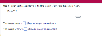 Use the given confidence interval to find the margin of error and the sample mean.
(4.55,9.01)
The sample mean is
(Type an integer or a decimal.)
The margin of error is. (Type an integer or a decimal.)