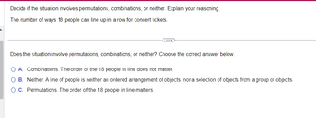 Decide if the situation involves permutations, combinations, or neither. Explain your reasoning.
The number of ways 18 people can line up in a row for concert tickets.
Does the situation involve permutations, combinations, or neither? Choose the correct answer below.
A. Combinations. The order of the 18 people in line does not matter.
O B. Neither. A line of people is neither an ordered arrangement of objects, nor a selection of objects from a group of objects.
OC. Permutations. The order of the 18 people in line matters.