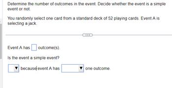 Determine the number of outcomes in the event. Decide whether the event is a simple
event or not.
You randomly select one card from a standard deck of 52 playing cards. Event A is
selecting a jack.
outcome(s).
Is the event a simple event?
Event A has
because event A has
one outcome.