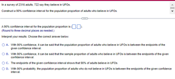 In a survey of 2316 adults, 722 say they believe in UFOs.
Construct a 90% confidence interval for the population proportion of adults who believe in UFOs.
A 90% confidence interval for the population proportion is (
(Round to three decimal places as needed.)
Interpret your results. Choose the correct answer below.
O A. With 90% confidence, it can be said that the population proportion of adults who believe in UFOs is between the endpoints of the
given confidence interval.
OB. With 90% confidence, it can be said that the sample proportion of adults who believe in UFOs is between the endpoints of the given
confidence interval.
O C.
The endpoints of the given confidence interval shows that 90% of adults believe in UFOs.
O D. With 90% probability, the population proportion of adults who do not believe in UFOs is between the endpoints of the given confidence
interval.