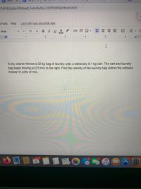 E April
TMYEZqQxH2fWaqR_lwkoHeQuLLhOYKMi0pH9veA/edit
d-ons Help
Last edit was seconds ago
Arial
11
BIU
三
1
2
3
4
5
6.
A dry cleaner throws a 22 kg bag of laundry onto a stationary 8.1 kg cart. The cart and laundry
bag begin moving at 2.5 m/s to the right. Find the velocity of the laundry bag before the collision.
Answer in units of m/s.
APR 2
6.
