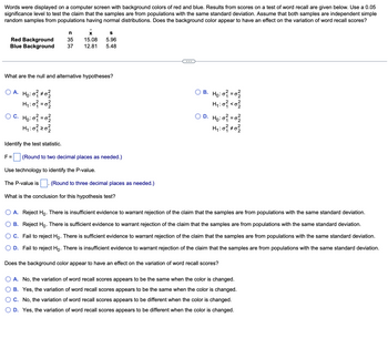 Words were displayed on a computer screen with background colors of red and blue. Results from scores on a test of word recall are given below. Use a 0.05
significance level to test the claim that the samples are from populations with the same standard deviation. Assume that both samples are independent simple
random samples from populations having normal distributions. Does the background color appear to have an effect on the variation of word recall scores?
Red Background
Blue Background
OA. Ho: 0²1 0²2
H₁:0² = 0²
n
35
37
What are the null and alternative hypotheses?
OC. Ho: 0² = 0²/2
H₁: 0²1 20²2/2
S
x
15.08 5.96
12.81 5.48
Identify the test statistic.
F= (Round to two decimal places as needed.)
Use technology to identify the P-value.
The P-value is (Round to three decimal places as needed.)
What is the conclusion for this hypothesis test?
OB. H₂:0² = 0²
H₁:0² <0²/2
OD. Ho: 0² = 0²/2
H₁ : 0 ²1 ± 0²/22
A. Reject Ho. There is insufficient evidence to warrant rejection of the claim that the samples are from populations with the same standard deviation.
B. Reject Ho. There is sufficient evidence to warrant rejection of the claim that the samples are from populations with the same standard deviation.
C. Fail to reject Ho. There is sufficient evidence to warrant rejection of the claim that the samples are from populations with the same standard deviation.
D. Fail to reject Ho. There is insufficient evidence to warrant rejection of the claim that the samples are from populations with the same standard deviation.
Does the background color appear to have an effect on the variation of word recall scores?
A. No, the variation of word recall scores appears to be the same when the color is changed.
B. Yes, the variation of word recall scores appears to be the same when the color is changed.
C. No, the variation of word recall scores appears to be different when the color is changed.
D. Yes, the variation of word recall scores appears to be different when the color is changed.