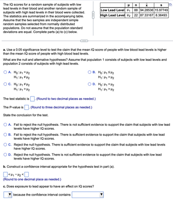 The IQ scores for a random sample of subjects with low
lead levels in their blood and another random sample of
subjects with high lead levels in their blood were collected.
The statistics are summarized in the accompanying table.
Assume that the two samples are independent simple
random samples selected from normally distributed
populations. Do not assume that the population standard
deviations are equal. Complete parts (a) to (c) below.
a. Use a 0.05 significance level to test the claim that the mean IQ score of people with low blood lead levels is higher
than the mean IQ score of people with high blood lead levels.
What are the null and alternative hypotheses? Assume that population 1 consists of subjects with low lead levels and
population 2 consists of subjects with high lead levels.
OA. Ho: H₁ H₂
M₂
H₁: M₁
OC. Ho: H₁1 H¹₂
H₁: H₁ H₂
The test statistic is
The P-value is
n
X
S
μ
Low Lead Level ₁1 88 94.28536 15.97749
High Lead Level ₂ 22 87.33167 8.36493
State the conclusion for the test.
(Round to two decimal places as needed.)
(Round to three decimal places as needed.)
B. Ho: H₁ H₂
H₁: H₁ H₂
D. Ho: ₁ = ₂
H₁: H₁ H₂
O A. Fail to reject the null hypothesis. There is not sufficient evidence to support the claim that subjects with low lead
levels have higher IQ scores.
B. Fail to reject the null hypothesis. There is sufficient evidence to support the claim that subjects with low lead
levels have higher IQ scores.
because the confidence interval contains
C. Reject the null hypothesis. There is sufficient evidence to support the claim that subjects with low lead levels
have higher IQ scores.
D. Reject the null hypothesis. There is not sufficient evidence to support the claim that subjects with low lead
levels have higher IQ scores.
b. Construct a confidence interval appropriate for the hypothesis test in part (a).
<H₁-H₂
(Round to one decimal place as needed.)
c. Does exposure to lead appear to have an effect on IQ scores?