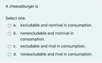 A cheeseburger is
Select one:
a. excludable and nonrival in consumption.
b. nonexcludable and nonrival in
consumption.
c. excludable and rival in consumption.
O d. nonexcludable and rival in consumption.