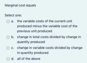 Marginal cost equals
Select one:
O a. the variable costs of the current unit
produced minus the variable cost of the
previous unit produced
b. change in total costs divided by change in
quantity produced
O c. change in variable costs divided by change
in quantity produced
O d. all of the above