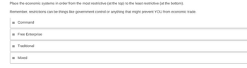 Place the economic systems in order from the most restrictive (at the top) to the least restrictive (at the bottom).
Remember, restrictions can be things like government control or anything that might prevent YOU from economic trade.
= Command
= Free Enterprise
= Traditional
= Mixed