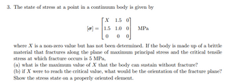 **Stress at a Continuum Body Point**

The state of stress at a point in a continuum body is given by the stress tensor:

\[
\sigma = \begin{bmatrix} X & 1.5 & 0 \\ 1.5 & 1.0 & 0 \\ 0 & 0 & 0 \end{bmatrix} \text{ MPa}
\]

In this context, \(X\) is a non-zero value that needs to be determined. This problem involves a brittle material that fractures along the plane of maximum principal stress, with a critical tensile stress of 5 MPa where fracture occurs.

### Questions

(a) **Determine Maximum Value of \(X\):**  
What is the maximum value of \(X\) that the body can sustain without experiencing fracture?

(b) **Orientation of the Fracture Plane:**  
If \(X\) reaches the critical tensile stress value, what would the orientation of the fracture plane be? Illustrate the stress state on a properly oriented element.

### Explanation

- **Matrix Explanation:**  
  - The matrix represents the state of stress in a continuum body, with each element representing stress in a particular direction or plane.
  - The principal stresses are to be calculated to determine the maximum stress conditions.
  
- **Problem Context:**
  - The material is brittle, implying fracture occurs at specific stress levels.
  - The critical tensile stress for fracture is given as 5 MPa, which guides the calculations for \(X\).

This problem requires understanding principal stresses, tensor analysis, and fracture mechanics to solve for \(X\) and determine the fracture plane's orientation.