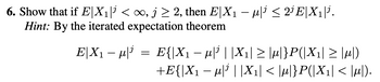 6. Show that if E|X₁| <∞, j≥ 2, then E|X₁ - μ³ ≤2¹E|X₁|³.
Hint: By the iterated expectation theorem
E|X₁ − µ|¹
=
E{|X1 − µ|¹ ||X₁| ≥ |µ|}P(|X1| ≥ |M|)
+E{|X₁ − μ|³||X₁| < |µ|}P(|X₁| < |µ).