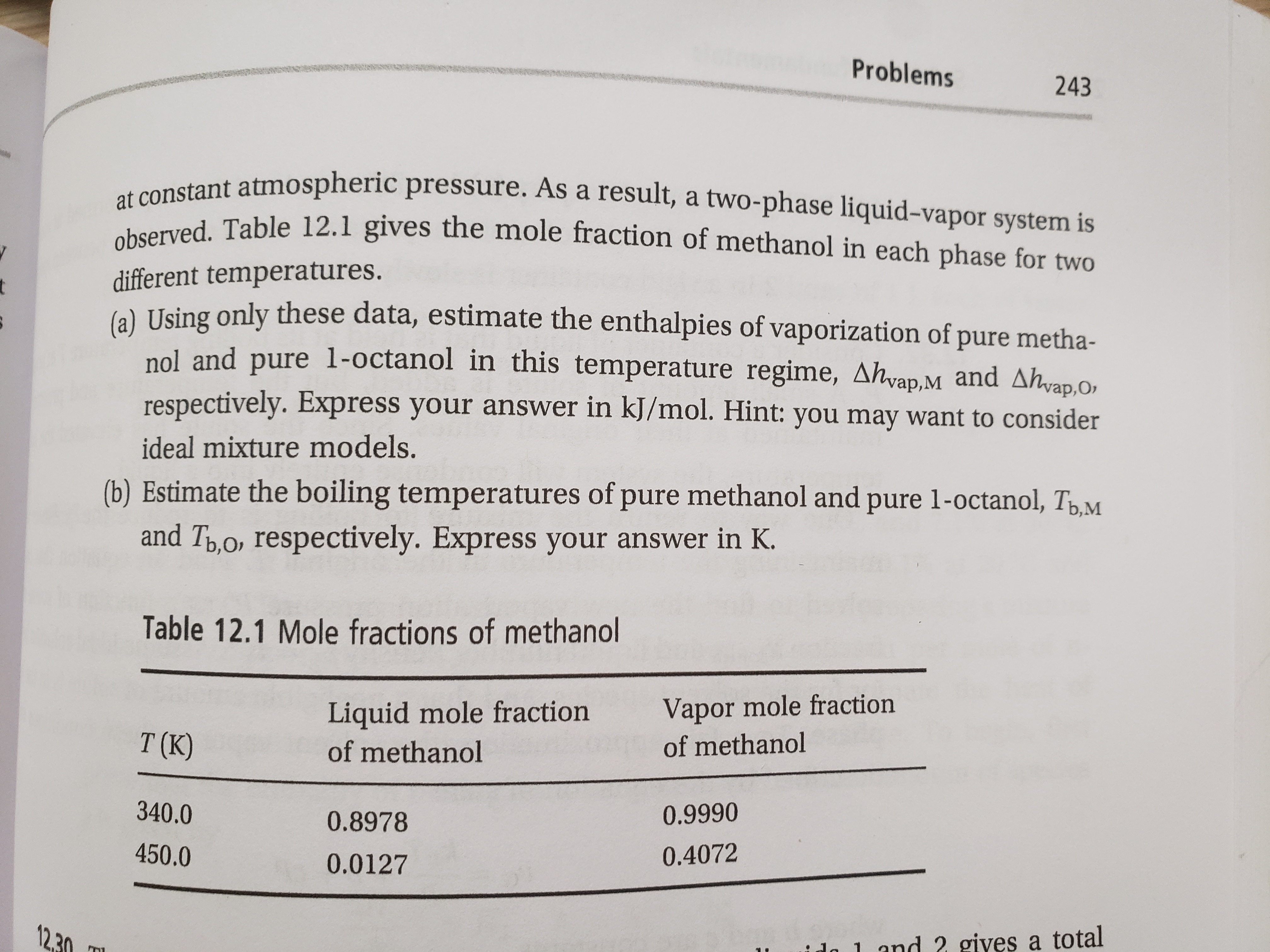 observed. Table 12.1 gives the mole fraction of methanol in each phase for two
at constant atmospheric pressure. As a result, a two-phase liquid-vapor system is
Problems
243
otant atmospheric pressure. As a result, a two-phase liquid-vapor system is
different temperatures.
6) Using only these data, estimate the enthalpies of vaporization of pure metha-
t
nol and pure 1-octanol in this temperature regime, Ahvap.M and Ahvap.O,
respectively. Express your answer in kJ/mol. Hint: you may want to consider
ideal mixture models.
(b) Estimate the boiling temperatures of pure methanol and pure 1-octanol, TpM
and Tp,o, respectively. Express your answer in K.
Table 12.1 Mole fractions of methanol
Liquid mole fraction
of methanol
Vapor mole fraction
of methanol
T (K)
340.0
0.9990
0.8978
450.0
0.4072
0.0127
12,30
ido 1 and 2 gives a total
