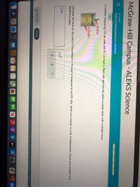 II
uuntunyu00003/Tuliscreen/12868783/View
McGraw-Hill Campus - ALEKS Science
O GASES
Interconverting pressure and force
A cylinder measuring 3.9 cm wide and 4.7 cm high is filled with gas and the piston pushed down with a steady force.
piston
cylinder
gas
Calculate the force on the piston if the pressure in the gas is measured to be 639. kPa. Write your answer in units of kilonewtons. Round your answer to 2
significant digits.
Explanation
Check
2021 McGraw-Hill Education. All Rights Reserved. Terms of Use
Privacy Ac
28
étv
