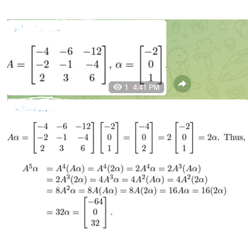 A
-4 -6
-1
3
Aa=
-2
2
-12
-4
6
-0-0-0----
JA-A-A-
=
1
2
-4 -6 -12]
-2 -1 -4
2 3 6
= 32a =
A
0
O1 4:41 PM
32
2 = 2a. Thus,
A5a = A4 (Aa) = A4 (2a) = 2A4a = 2A³ (Aa)
= 24³ (2a) = 44³a = 4A² (Aa) = 44² (2a)
= 8A²a = 8A(Aa) = 8A(2a) = 16Aa= 16(2a)
[-64]
1