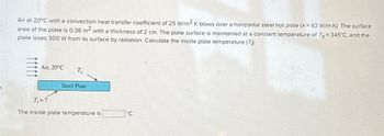 S
Air at 20°C with a convection heat transfer coefficient of 25 W/m2 K blows over a horizontal steel hot plate (k= 43 W/m-K). The surface
area of the plate is 0.38 m² with a thickness of 2 cm. The plate surface is maintained at a constant temperature of Ts = 345°C, and the
plate loses 300 W from its surface by radiation. Calculate the inside plate temperature (T)).
Air, 20°C
T,
Steel Plate
T₁= ?
The inside plate temperature is
°C.