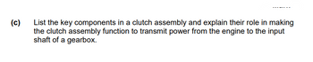 (c)
List the key components in a clutch assembly and explain their role in making
the clutch assembly function to transmit power from the engine to the input
shaft of a gearbox.