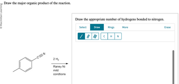 © Macmillan Learning
Draw the major organic product of the reaction.
2 H₂
Raney Ni
mild
condtions
Draw the appropriate number of hydrogens bonded to nitrogen.
Rings
Select
Draw
C
H N
More
Erase