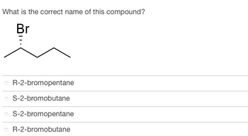 **Question:**

What is the correct name of this compound?

**Diagram:**
The structure depicted shows a molecule with four carbon atoms forming a straight chain. Attached to the second carbon atom (when counting from the left) is a bromine (Br) atom, indicated by a wedge to show that it is in a specific stereochemical configuration.

**Answer Choices:**
- R-2-bromopentane
- S-2-bromobutane
- S-2-bromopentane
- R-2-bromobutane

**Explanation of Diagram:**
The chemical structure displayed is a skeletal formula representing:
- A chain of four carbon atoms.
- A bromine atom attached to the second carbon, with a specific stereochemistry indicated by the wedge.

Students are required to name the compound based on its structure, including its stereochemical configuration (R or S) and the number of carbons in the chain (butane or pentane).