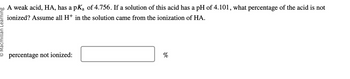 Learning
A weak acid, HA, has a pK₂ of 4.756. If a solution of this acid has a pH of 4.101, what percentage of the acid is not
ionized? Assume all H+ in the solution came from the ionization of HA.
percentage not ionized:
%