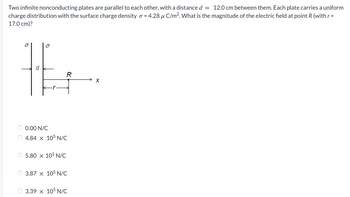 **Problem Statement:**

Two infinite nonconducting plates are parallel to each other, with a distance \( d = 12.0 \: \text{cm} \) between them. Each plate carries a uniform charge distribution with the surface charge density \( \sigma = 4.28 \: \mu \text{C/m}^2 \). What is the magnitude of the electric field at point \( R \) (with \( r = 17.0 \: \text{cm} \))?

**Figure Description:**

The diagram shows two infinite parallel plates, each with surface charge density \( \sigma \). The distance between the plates is labeled \( d \). Point \( R \) is located at a horizontal distance \( r \) from the left plate, and a variable \( x \) is present along the horizontal axis.

**Options:**

- \( 0.00 \: \text{N/C} \)
- \( 4.84 \times 10^5 \: \text{N/C} \)
- \( 5.80 \times 10^5 \: \text{N/C} \)
- \( 3.87 \times 10^5 \: \text{N/C} \)
- \( 3.39 \times 10^5 \: \text{N/C} \)

In the diagram provided:
- \( d \) represents the distance between the plates (12.0 cm).
- \( r \) represents the distance of point \( R \) from the left plate (17.0 cm).
