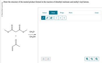 **Title: Reaction of Dimethyl Malonate and Methyl Vinyl Ketone**

**Objective:**
Draw the structure of the neutral product formed in the reaction of dimethyl malonate and methyl vinyl ketone.

**Reaction Details:**

1. **Reactants:**
   - **Dimethyl Malonate:** 
     - This compound has two ester groups adjacent to a methylene group.
   
   - **Methyl Vinyl Ketone:**
     - A compound with a vinyl group (carbon-carbon double bond) adjacent to a carbonyl group (C=O).

2. **Reagents:**
   - **Methoxide Ion (CH₃O⁻):**
     - Acts as a base in the reaction.
   - **Methanol (CH₃OH):**
     - Solvent in the reaction.

**Diagram:**

- **Reactants:**
  - The reaction setup shows dimethyl malonate reacting with methyl vinyl ketone.
  - An arrow indicating a chemical reaction, with methoxide ion and methanol as participants, is shown pointing towards a blank space where the product is to be drawn.

**Instructions:**
- Use the provided drawing tools to construct the final neutral product of this reaction, considering the base and solvent interaction.

**Note:** The reaction may involve nucleophilic addition or substitution steps, possibly involving the formation of a carbon-carbon bond between the reactants facilitated by the base.