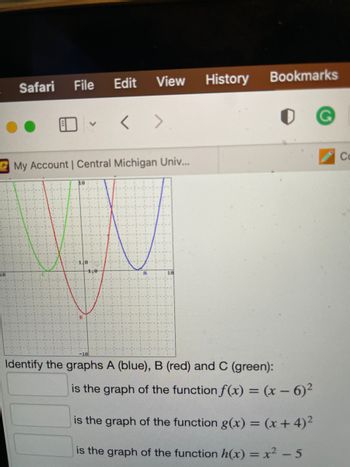 16
Safari
File
10
V
B
My Account | Central Michigan Univ...
Edit View
1:0
<>
A
History
Bookmarks
-10
Identify the graphs A (blue), B (red) and C (green):
is the graph of the function f(x) = (x - 6)²
is the graph of the function g(x) = (x+4)²
is the graph of the function h(x) = x² - 5
Co