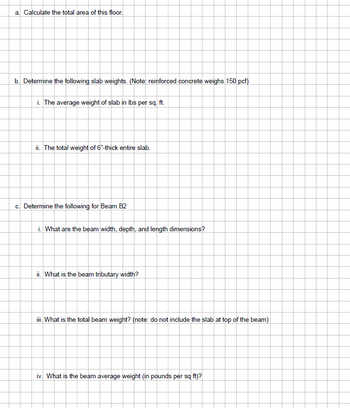 a. Calculate the total area of this floor.
b. Determine the following slab weights. (Note: reinforced concrete weighs 150 pcf)
i. The average weight of slab in lbs per sq. ft.
ii. The total weight of 6"-thick entire slab.
c. Determine the following for Beam B2
i. What are the beam width, depth, and length dimensions?
ii. What is the beam tributary width?
iii. What is the total beam weight? (note: do not include the slab at top of the beam)
iv. What is the beam average weight (in pounds per sq ft)?