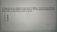A 12-kg crate rests on a horizontal surface and a boy pushing it with a force that is 30° below
the horizontal. If the coefficient of static friction is 0.4, the minimum magnitude force he
needs to start the crate moving (in N) is ? g = 10 m/s²
a.
31
b.
50
Cc.
72
d. 97
