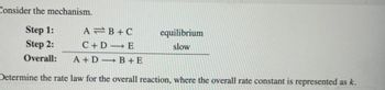 Consider the mechanism.

**Step 1:**  
\[ \text{A} \rightleftharpoons \text{B} + \text{C} \]  
(equilibrium)

**Step 2:**  
\[ \text{C} + \text{D} \rightarrow \text{E} \]  
(slow)

**Overall:**  
\[ \text{A} + \text{D} \rightarrow \text{B} + \text{E} \]

**Determine the rate law for the overall reaction, where the overall rate constant is represented as \( k \).**

In this mechanism, Step 1 is at equilibrium, which means the forward and reverse reactions occur at the same rate. Step 2 is slow, indicating it is the rate-determining step. To write the rate law, consider the slow step.

To derive the overall rate law, we can use the concentration of the intermediate \( \text{C} \), determined from the equilibrium step, to express the rate law in terms of the initial reactants \( \text{A} \) and \( \text{D} \).