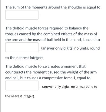 The sum of the moments around the shoulder is equal to
The deltoid muscle forces required to balance the
torques caused by the combined effects of the mass of
the arm and the mass of ball held in the hand, is equal to
. (answer only digits, no units, round
to the nearest integer).
The deltoid muscle force creates a moment that
counteracts the moment caused the weight of the arm
and ball, but causes a compressive force J, equal to
the nearest integer).
(answer only digits, no units, round to