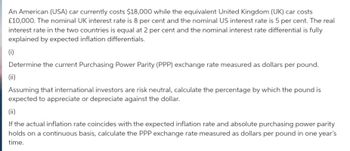 An American (USA) car currently costs $18,000 while the equivalent United Kingdom (UK) car costs
£10,000. The nominal UK interest rate is 8 per cent and the nominal US interest rate is 5 per cent. The real
interest rate in the two countries is equal at 2 per cent and the nominal interest rate differential is fully
explained by expected inflation differentials.
(i)
Determine the current Purchasing Power Parity (PPP) exchange rate measured as dollars per pound.
(ii)
Assuming that international investors are risk neutral, calculate the percentage by which the pound is
expected to appreciate or depreciate against the dollar.
(ii)
If the actual inflation rate coincides with the expected inflation rate and absolute purchasing power parity
holds on a continuous basis, calculate the PPP exchange rate measured as dollars per pound in one year's
time.