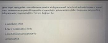 James enjoys having either a peanut butter sandwich or a bologna sandwich for his lunch. A drop in the price of peanut
butter increases the marginal utility per dollar of peanut butter and causes James to buy more peanut butter and less
bologna to restore maximum utility. This best illustrates the:
a. substitution effect
b. law of increasing total utility
c. law of diminishing marginal utility
d. income effect