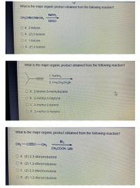 What is the major organic product obtained from the following reaction?
NANH,
CH CHBICHB CH,
DMSO
O a. 2-butyne
O b. (Z) 2-butene
COC 1-butyne
Od (E) 2-butene
What is the major organic product obtained from the following reaction?
1. NANH2
2 CH,CH2CH2BI
O a. 2-bromo-3-methylbutane
O b. 2-methyl-3-heptyne
OC. 2-methyl-2-butene
Od 2-methyl-3-hexene
What is the major organic product obtained from the following reaction?
Br2
CH, C C-CH,
CH,COOH, LIBr
O a. (E) 2,3-dibromobutene
O b. (Z) 1,2-dibromobutene
O C. (Z) 2,3-dibromobutene
Od (E) 1.2-dibromobutene

