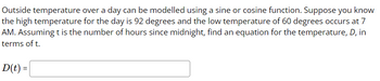 Outside temperature over a day can be modelled using a sine or cosine function. Suppose you know
the high temperature for the day is 92 degrees and the low temperature of 60 degrees occurs at 7
AM. Assuming t is the number of hours since midnight, find an equation for the temperature, D, in
terms of t.
D(t) =