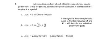 2.
Determine the periodicity of each of the three discrete-time signals
given below. If they are periodic, determine frequency coefficient k and the number of
samples N in a period.
a. x₁[n] = 5 cos(0.4лn + 0.25π)
b. x₂[n] = 3 sin
²n + ²/1)
6π
17
if the signal is multi-tone periodic,
need to find the individual k1 and
k2 coefficients for the individual
sine/cosine parts
c. x3[n] = 2.5sin (0.375nn) - 1.5sin (0.25лn - 0.125π)