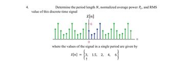 4.
Determine the period length N, normalized average power Px, and RMS
value of this discrete-time signal
x[n]
x[n] =
6
0
where the values of the signal in a single period are given by
- &
o}
6
↑
n
3, 1.5, 2, 4,