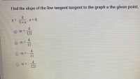 Find the slope of the line tangent tangent to the graph a the given poin
4
y =
,x = 6
5+x
4
m =
121
4
m =
m =
11
m = -
121
