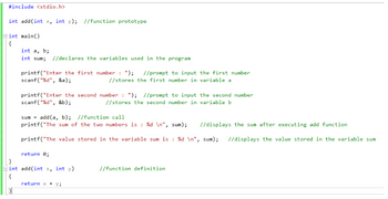 #include <stdio.h>
int add(int x, int y); //function prototype
int main()
{
int a, b;
int sum; //declares the variables used in the program
printf("Enter the first number: "); //prompt to input the first number
scanf("%d", &a);
//stores the first number in variable a
printf("Enter the second number: "); //prompt to input the second number
scanf("%d", &b);
//stores the second number in variable b
sum= add(a, b); //function call
printf("The sum of the two numbers is : %d\n", sum); //displays the sum after executing add function
printf("The value stored in the variable sum is : %d\n", sum); //displays the value stored in the variable sum
return 0;
Eint add(int x, int y)
{
return x + y;
//function definition