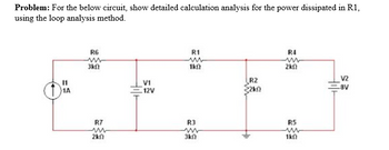 Problem: For the below circuit, show detailed calculation analysis for the power dissipated in R1,
using the loop analysis method.
R6
ww
3kf
R7
m
2k
V1
12V
R1
1k0
R3
www
3kf
R2
R4
m
ΣΚΩ
R5
ww
1k0
V2
-8V