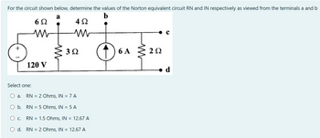 For the circuit shown below, determine the values of the Norton equivalent circuit RN and IN respectively as viewed from the terminals a and b
a
b
6Ω
4 Ω
+
120 V
Select one:
3.Q
a. RN 2 Ohms, IN = 7 A
b.
RN = 5 Ohms, IN = 5 A
O C. RN = 1.5 Ohms, IN = 12.67 A
d.
RN 2 Ohms, IN = 12.67 A
6A 292
2Ω
d