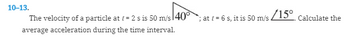 10-13.
The velocity of a particle at = 2 s is 50 m/s 140°
average acceleration during the time interval.
/15⁰
at = 6 s, it is 50 m/s.
Calculate the