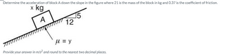 Determine the acceleration of block A down the slope in the figure where 21 is the mass of the block in kg and 0.37 is the coefficient of friction.
x kg
A
12
μ = y
Provide your answer in m/s² and round to the nearest two decimal places.