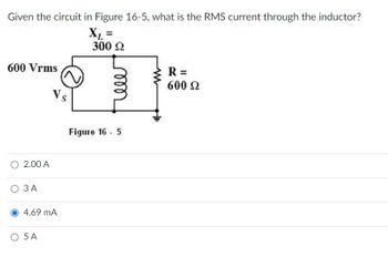 **Circuit Analysis Problem**

**Question**: Given the circuit in Figure 16-5, what is the RMS current through the inductor?

**Circuit Description**:
- The circuit features an AC voltage source with a voltage of 600 Vrms (root mean square voltage).
- The inductive reactance (\(X_L\)) is 300 Ω.
- A resistor (\(R\)) is in the circuit with a resistance of 600 Ω.

**Diagram Explanation**:
- The diagram depicts a series circuit configuration.
- It includes an AC voltage source labeled \(V_s = 600 \text{ Vrms}\).
- An inductor with inductive reactance \(X_L = 300 \, \Omega\).
- A resistor with \(R = 600 \, \Omega\).

**Answer Options**:
- 2.00 A
- 3 A
- **4.69 mA** (Correct)
- 5 A

**Explanation**:
The problem requires calculating the total impedance of the circuit and then using Ohm’s Law (\(I = \frac{V}{Z}\)) to find the RMS current through the inductor. The impedance in a series RL circuit is calculated using \(Z = \sqrt{R^2 + X_L^2}\). The correct RMS current would then be the result of the division of the Vrms by this total impedance.