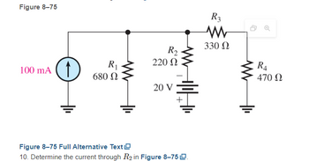 Figure 8-75
100 mA
R₁
680 Ω
R₂
220 Ω
20 V
Figure 8-75 Full Alternative Text
10. Determine the current through R₂ in Figure 8-75 L.
R3
www
330 Ω
R₁
470 Ω