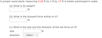 A juniper-wood plank measuring 0.28 ft by 1 ft by 17 ft is totally submerged in water.
(a) What is its weight?
Ib
(b) What is the buoyant force acting on it?
Ib
(c) What is the size and the direction of the net force on it?
Size
Ib
direction
---Select--- v
