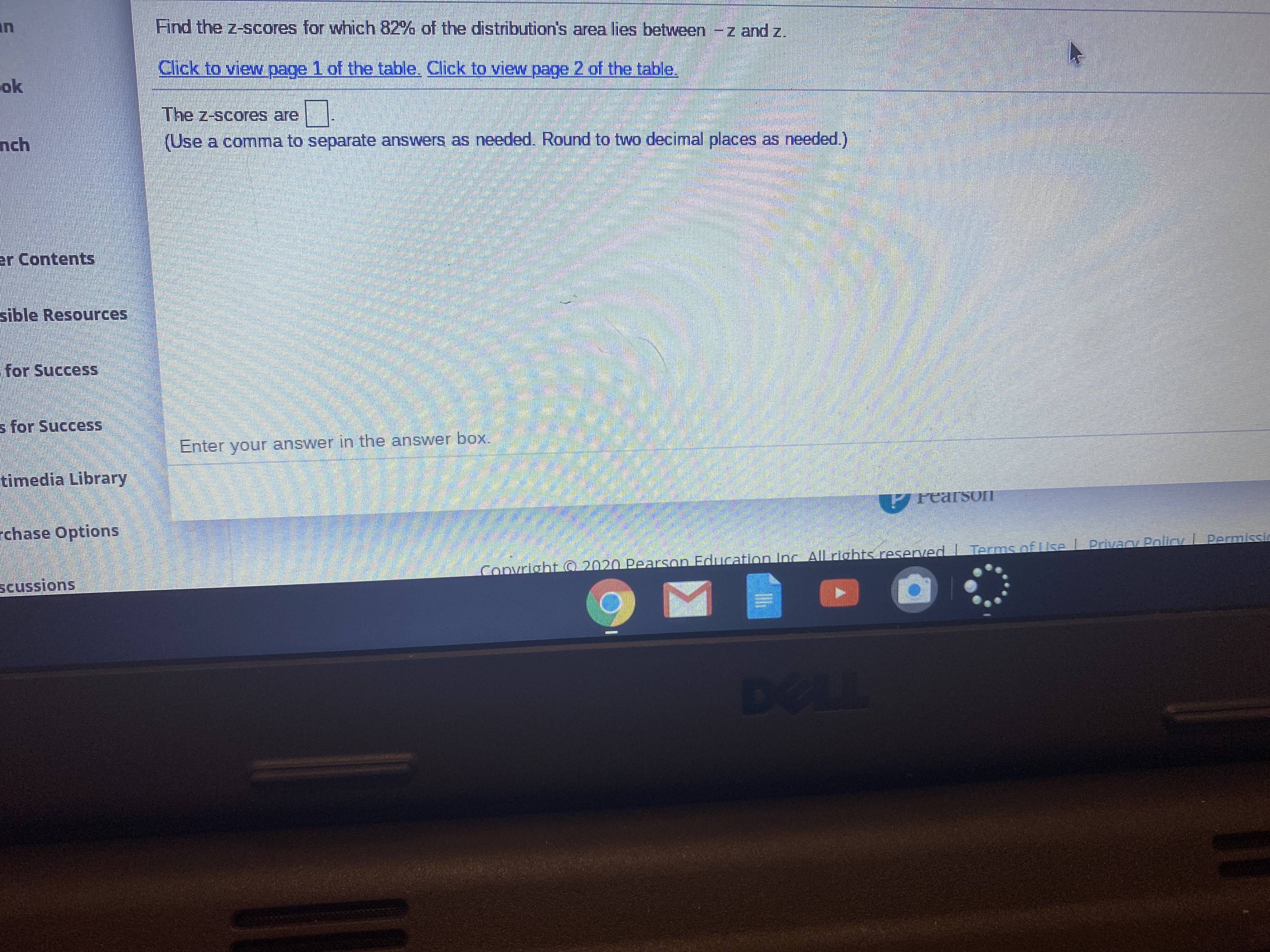 in
Find the z-scores for which 82% of the distribution's area lies between -z and z.
Click to vieww page 1 of the table. Click to view page 2 of the table.
ok
The z-scores are
nch
(Use a comma to separate answers as needed. Round to two decimal places as needed.)
er Contents
sible Resources
for Success
s for Success
Enter your answer in the answer box.
timedia Library
PrearsOIT
chase Options
Copvright O 2020 Pearson Education Inc All rights resenved I Terms of Use L Privacy Policy Permissi
scussions
DELL
